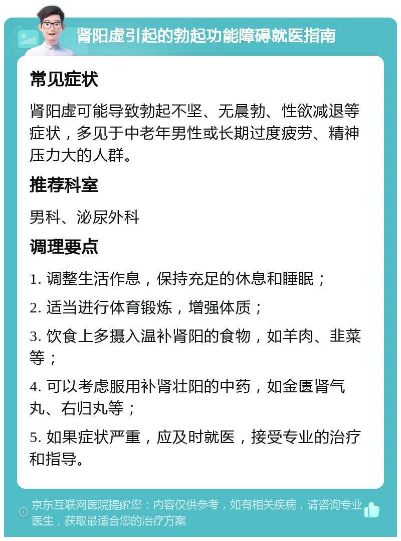 肾阳虚引起的勃起功能障碍就医指南 常见症状 肾阳虚可能导致勃起不坚、无晨勃、性欲减退等症状，多见于中老年男性或长期过度疲劳、精神压力大的人群。 推荐科室 男科、泌尿外科 调理要点 1. 调整生活作息，保持充足的休息和睡眠； 2. 适当进行体育锻炼，增强体质； 3. 饮食上多摄入温补肾阳的食物，如羊肉、韭菜等； 4. 可以考虑服用补肾壮阳的中药，如金匮肾气丸、右归丸等； 5. 如果症状严重，应及时就医，接受专业的治疗和指导。