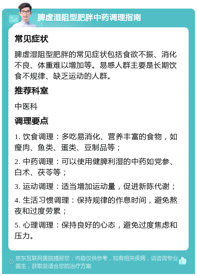 脾虚湿阻型肥胖中药调理指南 常见症状 脾虚湿阻型肥胖的常见症状包括食欲不振、消化不良、体重难以增加等。易感人群主要是长期饮食不规律、缺乏运动的人群。 推荐科室 中医科 调理要点 1. 饮食调理：多吃易消化、营养丰富的食物，如瘦肉、鱼类、蛋类、豆制品等； 2. 中药调理：可以使用健脾利湿的中药如党参、白术、茯苓等； 3. 运动调理：适当增加运动量，促进新陈代谢； 4. 生活习惯调理：保持规律的作息时间，避免熬夜和过度劳累； 5. 心理调理：保持良好的心态，避免过度焦虑和压力。