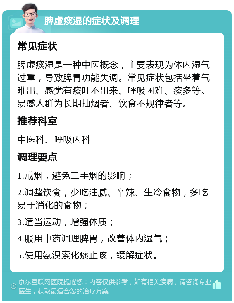 脾虚痰湿的症状及调理 常见症状 脾虚痰湿是一种中医概念，主要表现为体内湿气过重，导致脾胃功能失调。常见症状包括坐着气难出、感觉有痰吐不出来、呼吸困难、痰多等。易感人群为长期抽烟者、饮食不规律者等。 推荐科室 中医科、呼吸内科 调理要点 1.戒烟，避免二手烟的影响； 2.调整饮食，少吃油腻、辛辣、生冷食物，多吃易于消化的食物； 3.适当运动，增强体质； 4.服用中药调理脾胃，改善体内湿气； 5.使用氨溴索化痰止咳，缓解症状。