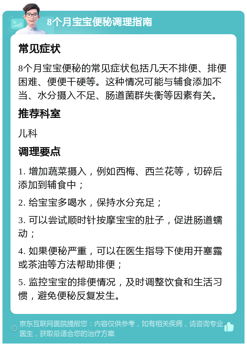 8个月宝宝便秘调理指南 常见症状 8个月宝宝便秘的常见症状包括几天不排便、排便困难、便便干硬等。这种情况可能与辅食添加不当、水分摄入不足、肠道菌群失衡等因素有关。 推荐科室 儿科 调理要点 1. 增加蔬菜摄入，例如西梅、西兰花等，切碎后添加到辅食中； 2. 给宝宝多喝水，保持水分充足； 3. 可以尝试顺时针按摩宝宝的肚子，促进肠道蠕动； 4. 如果便秘严重，可以在医生指导下使用开塞露或茶油等方法帮助排便； 5. 监控宝宝的排便情况，及时调整饮食和生活习惯，避免便秘反复发生。