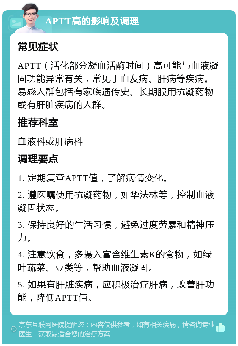 APTT高的影响及调理 常见症状 APTT（活化部分凝血活酶时间）高可能与血液凝固功能异常有关，常见于血友病、肝病等疾病。易感人群包括有家族遗传史、长期服用抗凝药物或有肝脏疾病的人群。 推荐科室 血液科或肝病科 调理要点 1. 定期复查APTT值，了解病情变化。 2. 遵医嘱使用抗凝药物，如华法林等，控制血液凝固状态。 3. 保持良好的生活习惯，避免过度劳累和精神压力。 4. 注意饮食，多摄入富含维生素K的食物，如绿叶蔬菜、豆类等，帮助血液凝固。 5. 如果有肝脏疾病，应积极治疗肝病，改善肝功能，降低APTT值。