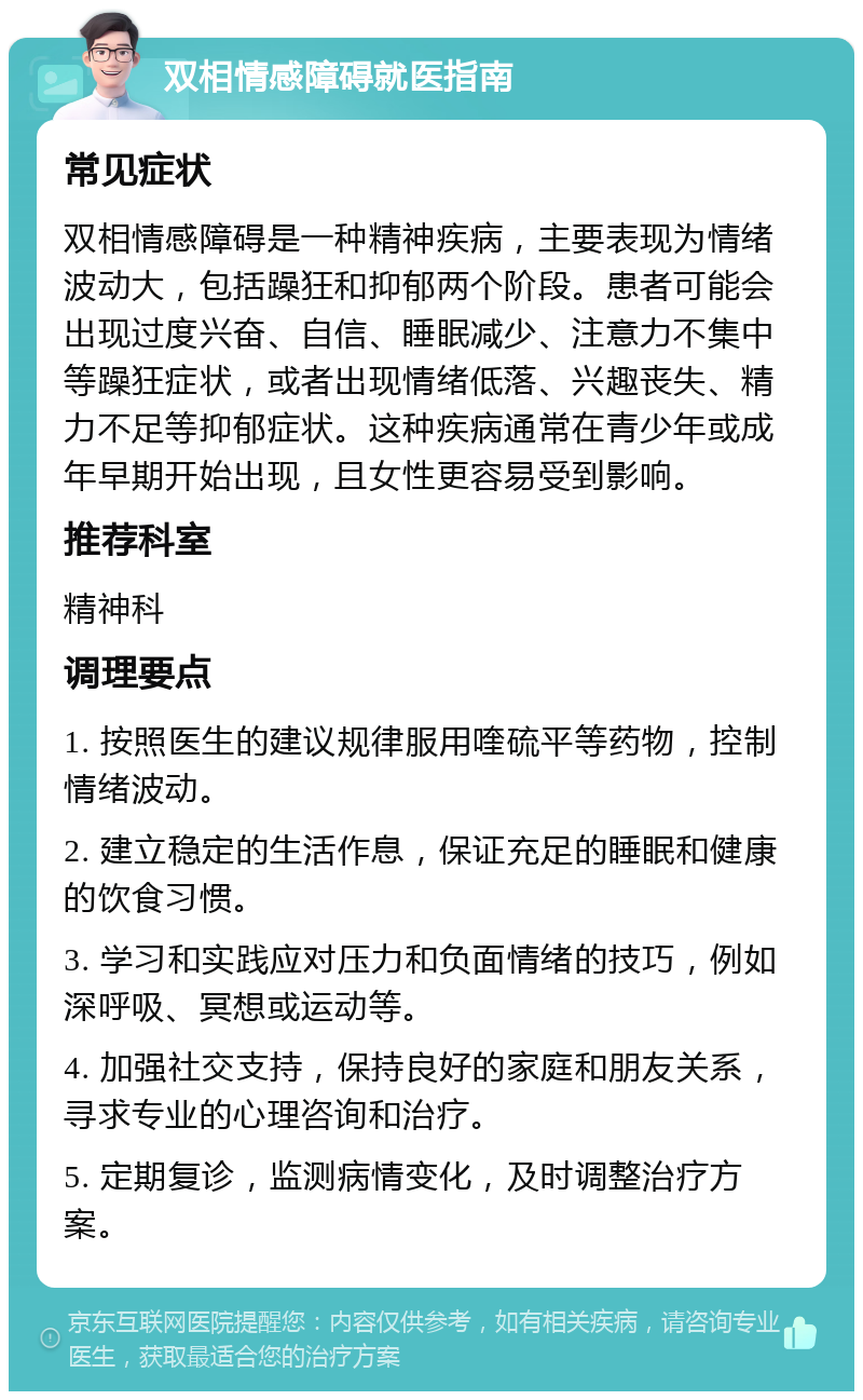 双相情感障碍就医指南 常见症状 双相情感障碍是一种精神疾病，主要表现为情绪波动大，包括躁狂和抑郁两个阶段。患者可能会出现过度兴奋、自信、睡眠减少、注意力不集中等躁狂症状，或者出现情绪低落、兴趣丧失、精力不足等抑郁症状。这种疾病通常在青少年或成年早期开始出现，且女性更容易受到影响。 推荐科室 精神科 调理要点 1. 按照医生的建议规律服用喹硫平等药物，控制情绪波动。 2. 建立稳定的生活作息，保证充足的睡眠和健康的饮食习惯。 3. 学习和实践应对压力和负面情绪的技巧，例如深呼吸、冥想或运动等。 4. 加强社交支持，保持良好的家庭和朋友关系，寻求专业的心理咨询和治疗。 5. 定期复诊，监测病情变化，及时调整治疗方案。