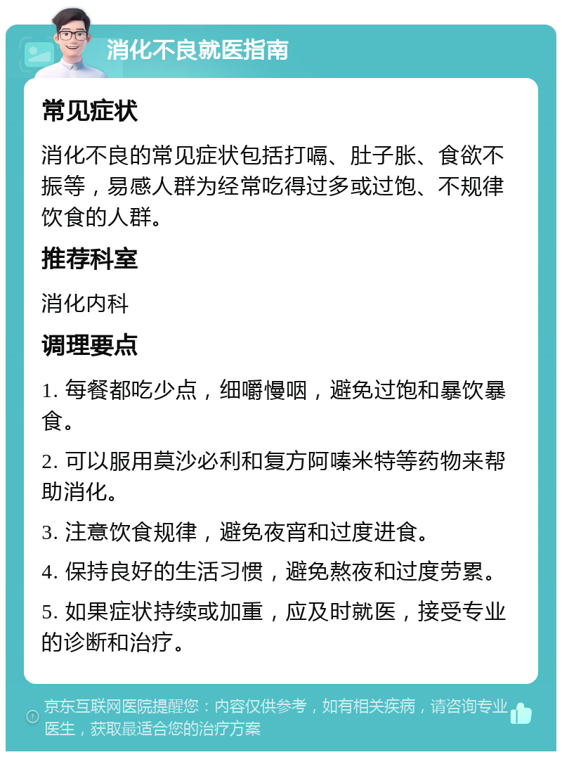 消化不良就医指南 常见症状 消化不良的常见症状包括打嗝、肚子胀、食欲不振等，易感人群为经常吃得过多或过饱、不规律饮食的人群。 推荐科室 消化内科 调理要点 1. 每餐都吃少点，细嚼慢咽，避免过饱和暴饮暴食。 2. 可以服用莫沙必利和复方阿嗪米特等药物来帮助消化。 3. 注意饮食规律，避免夜宵和过度进食。 4. 保持良好的生活习惯，避免熬夜和过度劳累。 5. 如果症状持续或加重，应及时就医，接受专业的诊断和治疗。