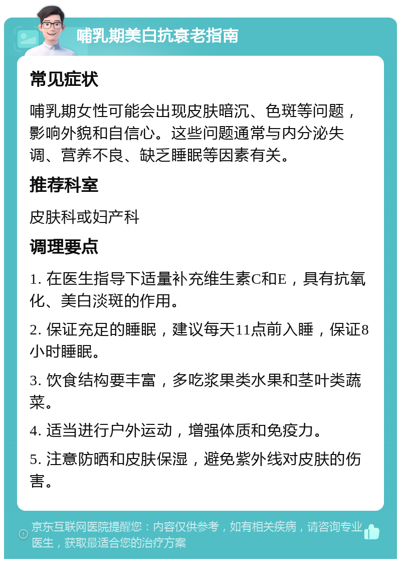 哺乳期美白抗衰老指南 常见症状 哺乳期女性可能会出现皮肤暗沉、色斑等问题，影响外貌和自信心。这些问题通常与内分泌失调、营养不良、缺乏睡眠等因素有关。 推荐科室 皮肤科或妇产科 调理要点 1. 在医生指导下适量补充维生素C和E，具有抗氧化、美白淡斑的作用。 2. 保证充足的睡眠，建议每天11点前入睡，保证8小时睡眠。 3. 饮食结构要丰富，多吃浆果类水果和茎叶类蔬菜。 4. 适当进行户外运动，增强体质和免疫力。 5. 注意防晒和皮肤保湿，避免紫外线对皮肤的伤害。