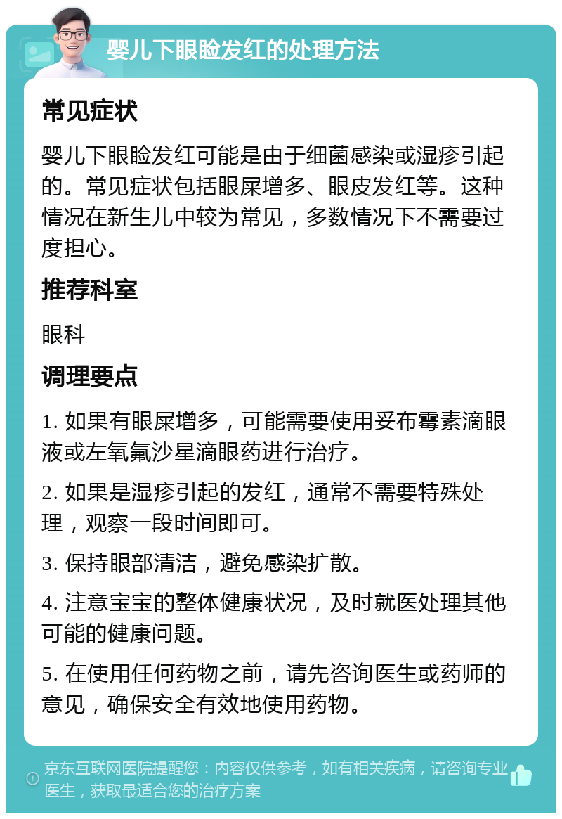 婴儿下眼睑发红的处理方法 常见症状 婴儿下眼睑发红可能是由于细菌感染或湿疹引起的。常见症状包括眼屎增多、眼皮发红等。这种情况在新生儿中较为常见，多数情况下不需要过度担心。 推荐科室 眼科 调理要点 1. 如果有眼屎增多，可能需要使用妥布霉素滴眼液或左氧氟沙星滴眼药进行治疗。 2. 如果是湿疹引起的发红，通常不需要特殊处理，观察一段时间即可。 3. 保持眼部清洁，避免感染扩散。 4. 注意宝宝的整体健康状况，及时就医处理其他可能的健康问题。 5. 在使用任何药物之前，请先咨询医生或药师的意见，确保安全有效地使用药物。