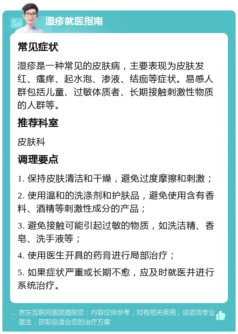 湿疹就医指南 常见症状 湿疹是一种常见的皮肤病，主要表现为皮肤发红、瘙痒、起水泡、渗液、结痂等症状。易感人群包括儿童、过敏体质者、长期接触刺激性物质的人群等。 推荐科室 皮肤科 调理要点 1. 保持皮肤清洁和干燥，避免过度摩擦和刺激； 2. 使用温和的洗涤剂和护肤品，避免使用含有香料、酒精等刺激性成分的产品； 3. 避免接触可能引起过敏的物质，如洗洁精、香皂、洗手液等； 4. 使用医生开具的药膏进行局部治疗； 5. 如果症状严重或长期不愈，应及时就医并进行系统治疗。