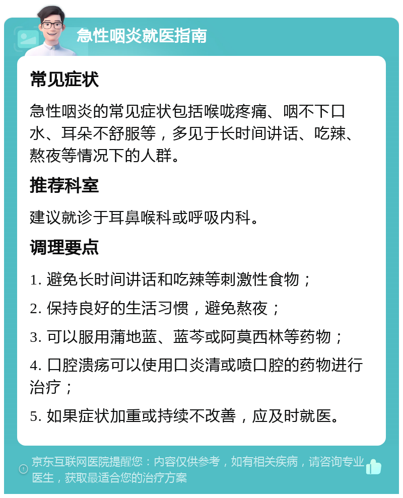 急性咽炎就医指南 常见症状 急性咽炎的常见症状包括喉咙疼痛、咽不下口水、耳朵不舒服等，多见于长时间讲话、吃辣、熬夜等情况下的人群。 推荐科室 建议就诊于耳鼻喉科或呼吸内科。 调理要点 1. 避免长时间讲话和吃辣等刺激性食物； 2. 保持良好的生活习惯，避免熬夜； 3. 可以服用蒲地蓝、蓝芩或阿莫西林等药物； 4. 口腔溃疡可以使用口炎清或喷口腔的药物进行治疗； 5. 如果症状加重或持续不改善，应及时就医。