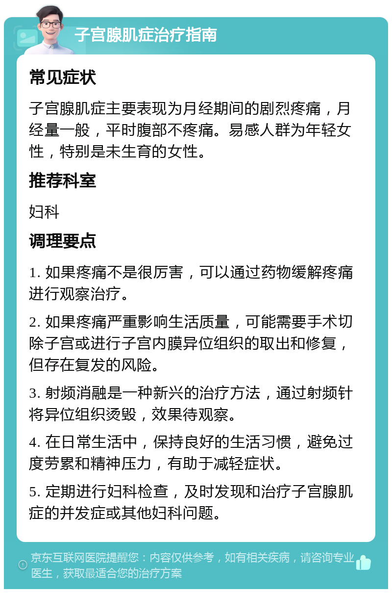 子宫腺肌症治疗指南 常见症状 子宫腺肌症主要表现为月经期间的剧烈疼痛，月经量一般，平时腹部不疼痛。易感人群为年轻女性，特别是未生育的女性。 推荐科室 妇科 调理要点 1. 如果疼痛不是很厉害，可以通过药物缓解疼痛进行观察治疗。 2. 如果疼痛严重影响生活质量，可能需要手术切除子宫或进行子宫内膜异位组织的取出和修复，但存在复发的风险。 3. 射频消融是一种新兴的治疗方法，通过射频针将异位组织烫毁，效果待观察。 4. 在日常生活中，保持良好的生活习惯，避免过度劳累和精神压力，有助于减轻症状。 5. 定期进行妇科检查，及时发现和治疗子宫腺肌症的并发症或其他妇科问题。