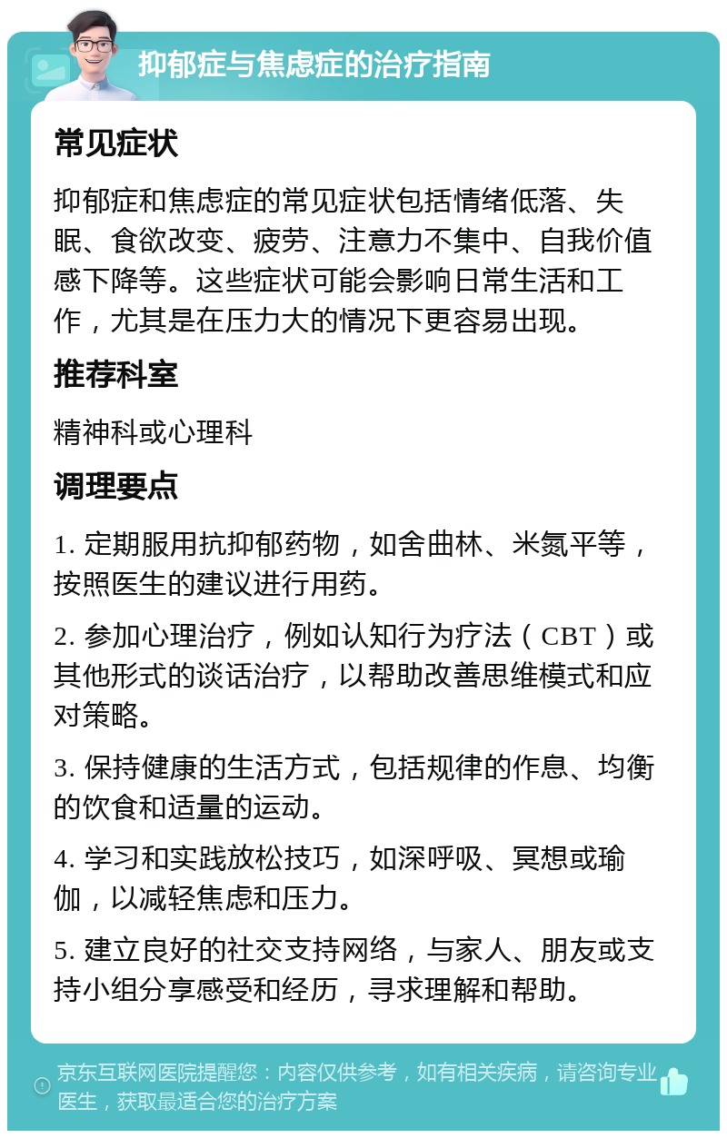 抑郁症与焦虑症的治疗指南 常见症状 抑郁症和焦虑症的常见症状包括情绪低落、失眠、食欲改变、疲劳、注意力不集中、自我价值感下降等。这些症状可能会影响日常生活和工作，尤其是在压力大的情况下更容易出现。 推荐科室 精神科或心理科 调理要点 1. 定期服用抗抑郁药物，如舍曲林、米氮平等，按照医生的建议进行用药。 2. 参加心理治疗，例如认知行为疗法（CBT）或其他形式的谈话治疗，以帮助改善思维模式和应对策略。 3. 保持健康的生活方式，包括规律的作息、均衡的饮食和适量的运动。 4. 学习和实践放松技巧，如深呼吸、冥想或瑜伽，以减轻焦虑和压力。 5. 建立良好的社交支持网络，与家人、朋友或支持小组分享感受和经历，寻求理解和帮助。