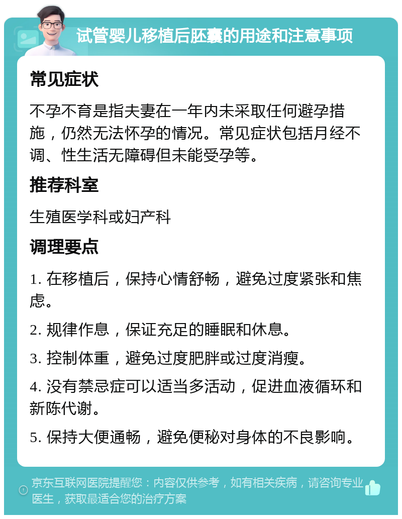 试管婴儿移植后胚囊的用途和注意事项 常见症状 不孕不育是指夫妻在一年内未采取任何避孕措施，仍然无法怀孕的情况。常见症状包括月经不调、性生活无障碍但未能受孕等。 推荐科室 生殖医学科或妇产科 调理要点 1. 在移植后，保持心情舒畅，避免过度紧张和焦虑。 2. 规律作息，保证充足的睡眠和休息。 3. 控制体重，避免过度肥胖或过度消瘦。 4. 没有禁忌症可以适当多活动，促进血液循环和新陈代谢。 5. 保持大便通畅，避免便秘对身体的不良影响。