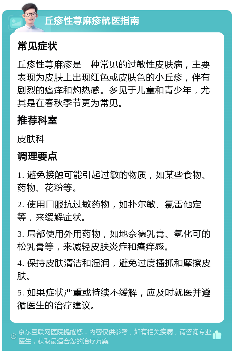 丘疹性荨麻疹就医指南 常见症状 丘疹性荨麻疹是一种常见的过敏性皮肤病，主要表现为皮肤上出现红色或皮肤色的小丘疹，伴有剧烈的瘙痒和灼热感。多见于儿童和青少年，尤其是在春秋季节更为常见。 推荐科室 皮肤科 调理要点 1. 避免接触可能引起过敏的物质，如某些食物、药物、花粉等。 2. 使用口服抗过敏药物，如扑尔敏、氯雷他定等，来缓解症状。 3. 局部使用外用药物，如地奈德乳膏、氢化可的松乳膏等，来减轻皮肤炎症和瘙痒感。 4. 保持皮肤清洁和湿润，避免过度搔抓和摩擦皮肤。 5. 如果症状严重或持续不缓解，应及时就医并遵循医生的治疗建议。