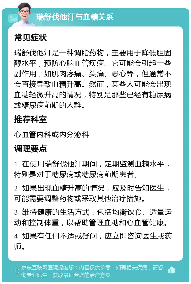 瑞舒伐他汀与血糖关系 常见症状 瑞舒伐他汀是一种调脂药物，主要用于降低胆固醇水平，预防心脑血管疾病。它可能会引起一些副作用，如肌肉疼痛、头痛、恶心等，但通常不会直接导致血糖升高。然而，某些人可能会出现血糖轻微升高的情况，特别是那些已经有糖尿病或糖尿病前期的人群。 推荐科室 心血管内科或内分泌科 调理要点 1. 在使用瑞舒伐他汀期间，定期监测血糖水平，特别是对于糖尿病或糖尿病前期患者。 2. 如果出现血糖升高的情况，应及时告知医生，可能需要调整药物或采取其他治疗措施。 3. 维持健康的生活方式，包括均衡饮食、适量运动和控制体重，以帮助管理血糖和心血管健康。 4. 如果有任何不适或疑问，应立即咨询医生或药师。