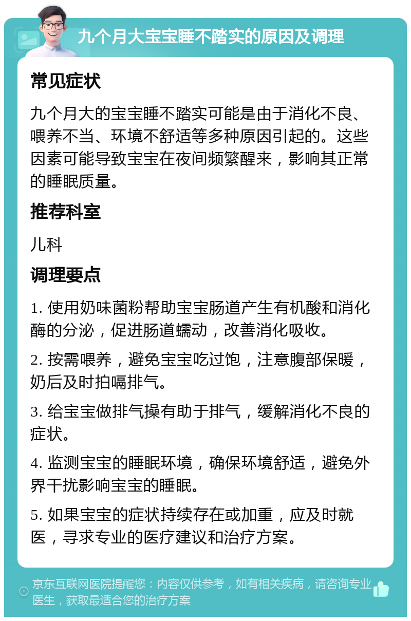 九个月大宝宝睡不踏实的原因及调理 常见症状 九个月大的宝宝睡不踏实可能是由于消化不良、喂养不当、环境不舒适等多种原因引起的。这些因素可能导致宝宝在夜间频繁醒来，影响其正常的睡眠质量。 推荐科室 儿科 调理要点 1. 使用奶味菌粉帮助宝宝肠道产生有机酸和消化酶的分泌，促进肠道蠕动，改善消化吸收。 2. 按需喂养，避免宝宝吃过饱，注意腹部保暖，奶后及时拍嗝排气。 3. 给宝宝做排气操有助于排气，缓解消化不良的症状。 4. 监测宝宝的睡眠环境，确保环境舒适，避免外界干扰影响宝宝的睡眠。 5. 如果宝宝的症状持续存在或加重，应及时就医，寻求专业的医疗建议和治疗方案。