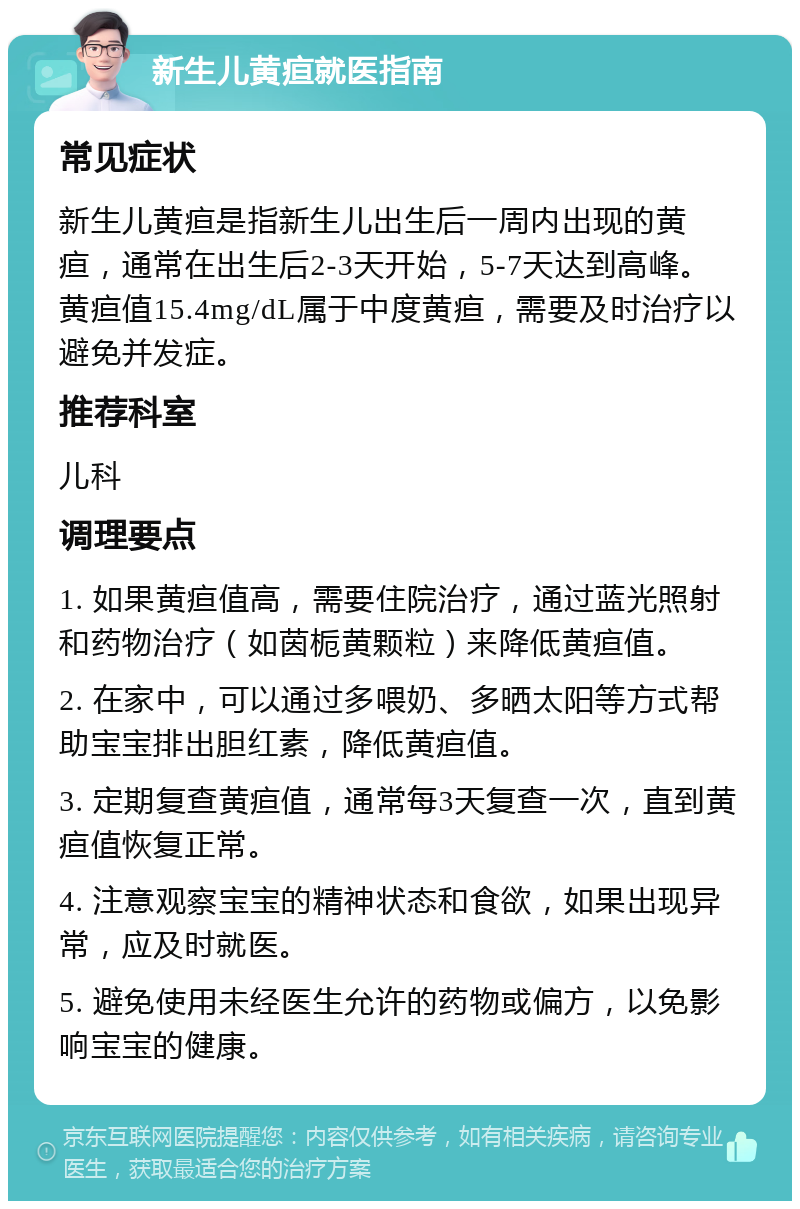 新生儿黄疸就医指南 常见症状 新生儿黄疸是指新生儿出生后一周内出现的黄疸，通常在出生后2-3天开始，5-7天达到高峰。黄疸值15.4mg/dL属于中度黄疸，需要及时治疗以避免并发症。 推荐科室 儿科 调理要点 1. 如果黄疸值高，需要住院治疗，通过蓝光照射和药物治疗（如茵栀黄颗粒）来降低黄疸值。 2. 在家中，可以通过多喂奶、多晒太阳等方式帮助宝宝排出胆红素，降低黄疸值。 3. 定期复查黄疸值，通常每3天复查一次，直到黄疸值恢复正常。 4. 注意观察宝宝的精神状态和食欲，如果出现异常，应及时就医。 5. 避免使用未经医生允许的药物或偏方，以免影响宝宝的健康。