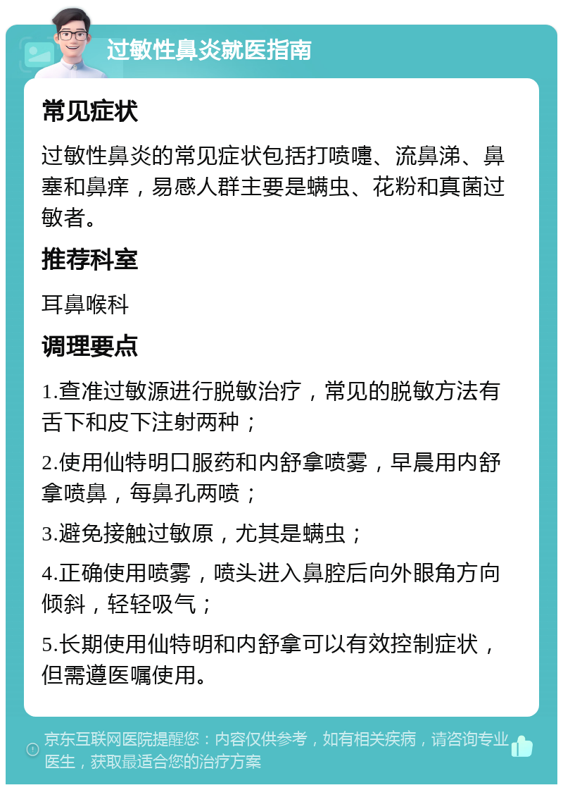 过敏性鼻炎就医指南 常见症状 过敏性鼻炎的常见症状包括打喷嚏、流鼻涕、鼻塞和鼻痒，易感人群主要是螨虫、花粉和真菌过敏者。 推荐科室 耳鼻喉科 调理要点 1.查准过敏源进行脱敏治疗，常见的脱敏方法有舌下和皮下注射两种； 2.使用仙特明口服药和内舒拿喷雾，早晨用内舒拿喷鼻，每鼻孔两喷； 3.避免接触过敏原，尤其是螨虫； 4.正确使用喷雾，喷头进入鼻腔后向外眼角方向倾斜，轻轻吸气； 5.长期使用仙特明和内舒拿可以有效控制症状，但需遵医嘱使用。