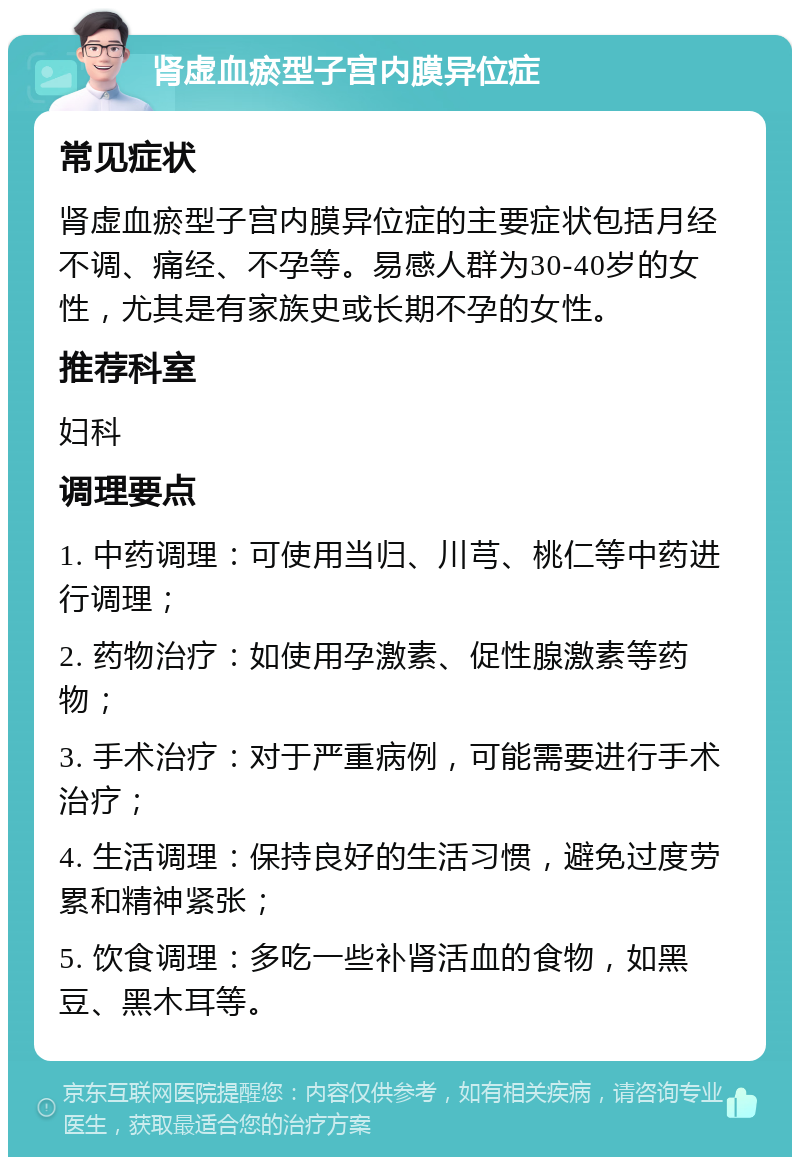 肾虚血瘀型子宫内膜异位症 常见症状 肾虚血瘀型子宫内膜异位症的主要症状包括月经不调、痛经、不孕等。易感人群为30-40岁的女性，尤其是有家族史或长期不孕的女性。 推荐科室 妇科 调理要点 1. 中药调理：可使用当归、川芎、桃仁等中药进行调理； 2. 药物治疗：如使用孕激素、促性腺激素等药物； 3. 手术治疗：对于严重病例，可能需要进行手术治疗； 4. 生活调理：保持良好的生活习惯，避免过度劳累和精神紧张； 5. 饮食调理：多吃一些补肾活血的食物，如黑豆、黑木耳等。