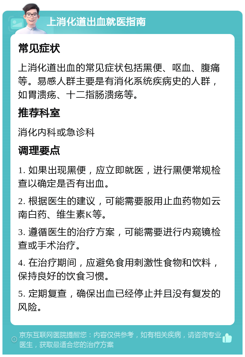 上消化道出血就医指南 常见症状 上消化道出血的常见症状包括黑便、呕血、腹痛等。易感人群主要是有消化系统疾病史的人群，如胃溃疡、十二指肠溃疡等。 推荐科室 消化内科或急诊科 调理要点 1. 如果出现黑便，应立即就医，进行黑便常规检查以确定是否有出血。 2. 根据医生的建议，可能需要服用止血药物如云南白药、维生素K等。 3. 遵循医生的治疗方案，可能需要进行内窥镜检查或手术治疗。 4. 在治疗期间，应避免食用刺激性食物和饮料，保持良好的饮食习惯。 5. 定期复查，确保出血已经停止并且没有复发的风险。