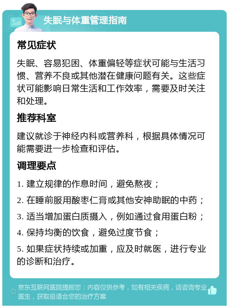 失眠与体重管理指南 常见症状 失眠、容易犯困、体重偏轻等症状可能与生活习惯、营养不良或其他潜在健康问题有关。这些症状可能影响日常生活和工作效率，需要及时关注和处理。 推荐科室 建议就诊于神经内科或营养科，根据具体情况可能需要进一步检查和评估。 调理要点 1. 建立规律的作息时间，避免熬夜； 2. 在睡前服用酸枣仁膏或其他安神助眠的中药； 3. 适当增加蛋白质摄入，例如通过食用蛋白粉； 4. 保持均衡的饮食，避免过度节食； 5. 如果症状持续或加重，应及时就医，进行专业的诊断和治疗。