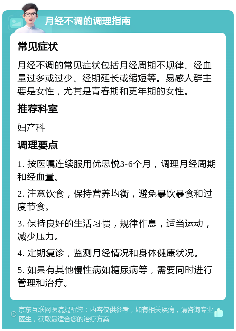 月经不调的调理指南 常见症状 月经不调的常见症状包括月经周期不规律、经血量过多或过少、经期延长或缩短等。易感人群主要是女性，尤其是青春期和更年期的女性。 推荐科室 妇产科 调理要点 1. 按医嘱连续服用优思悦3-6个月，调理月经周期和经血量。 2. 注意饮食，保持营养均衡，避免暴饮暴食和过度节食。 3. 保持良好的生活习惯，规律作息，适当运动，减少压力。 4. 定期复诊，监测月经情况和身体健康状况。 5. 如果有其他慢性病如糖尿病等，需要同时进行管理和治疗。