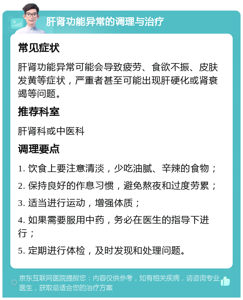 肝肾功能异常的调理与治疗 常见症状 肝肾功能异常可能会导致疲劳、食欲不振、皮肤发黄等症状，严重者甚至可能出现肝硬化或肾衰竭等问题。 推荐科室 肝肾科或中医科 调理要点 1. 饮食上要注意清淡，少吃油腻、辛辣的食物； 2. 保持良好的作息习惯，避免熬夜和过度劳累； 3. 适当进行运动，增强体质； 4. 如果需要服用中药，务必在医生的指导下进行； 5. 定期进行体检，及时发现和处理问题。