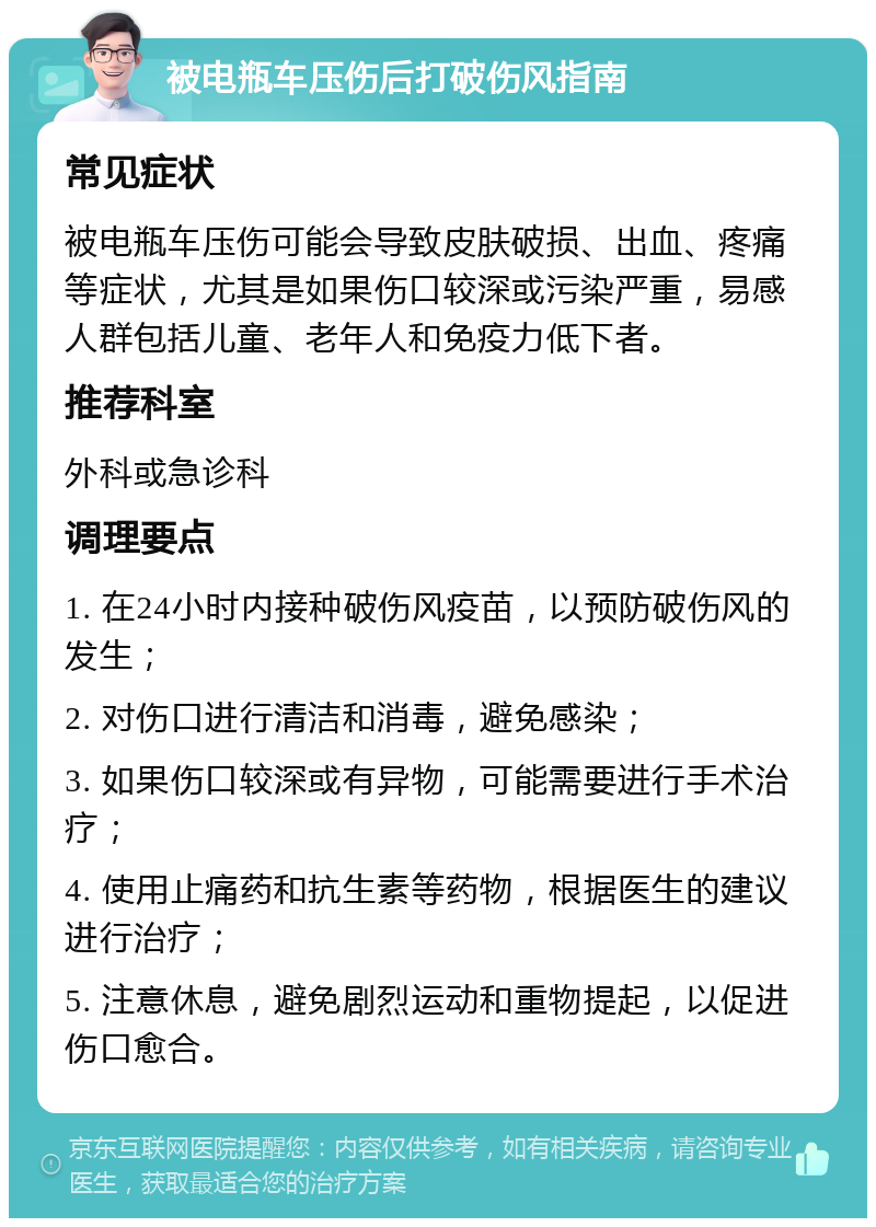 被电瓶车压伤后打破伤风指南 常见症状 被电瓶车压伤可能会导致皮肤破损、出血、疼痛等症状，尤其是如果伤口较深或污染严重，易感人群包括儿童、老年人和免疫力低下者。 推荐科室 外科或急诊科 调理要点 1. 在24小时内接种破伤风疫苗，以预防破伤风的发生； 2. 对伤口进行清洁和消毒，避免感染； 3. 如果伤口较深或有异物，可能需要进行手术治疗； 4. 使用止痛药和抗生素等药物，根据医生的建议进行治疗； 5. 注意休息，避免剧烈运动和重物提起，以促进伤口愈合。