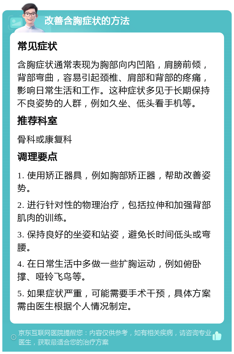 改善含胸症状的方法 常见症状 含胸症状通常表现为胸部向内凹陷，肩膀前倾，背部弯曲，容易引起颈椎、肩部和背部的疼痛，影响日常生活和工作。这种症状多见于长期保持不良姿势的人群，例如久坐、低头看手机等。 推荐科室 骨科或康复科 调理要点 1. 使用矫正器具，例如胸部矫正器，帮助改善姿势。 2. 进行针对性的物理治疗，包括拉伸和加强背部肌肉的训练。 3. 保持良好的坐姿和站姿，避免长时间低头或弯腰。 4. 在日常生活中多做一些扩胸运动，例如俯卧撑、哑铃飞鸟等。 5. 如果症状严重，可能需要手术干预，具体方案需由医生根据个人情况制定。