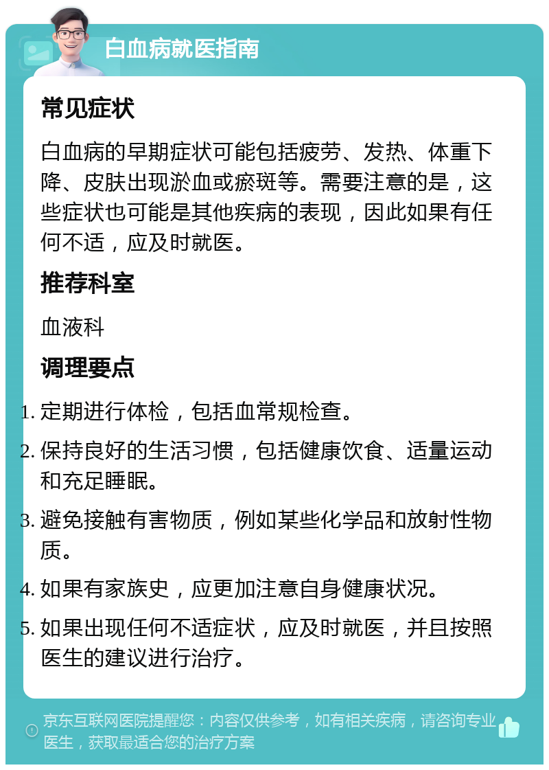 白血病就医指南 常见症状 白血病的早期症状可能包括疲劳、发热、体重下降、皮肤出现淤血或瘀斑等。需要注意的是，这些症状也可能是其他疾病的表现，因此如果有任何不适，应及时就医。 推荐科室 血液科 调理要点 定期进行体检，包括血常规检查。 保持良好的生活习惯，包括健康饮食、适量运动和充足睡眠。 避免接触有害物质，例如某些化学品和放射性物质。 如果有家族史，应更加注意自身健康状况。 如果出现任何不适症状，应及时就医，并且按照医生的建议进行治疗。