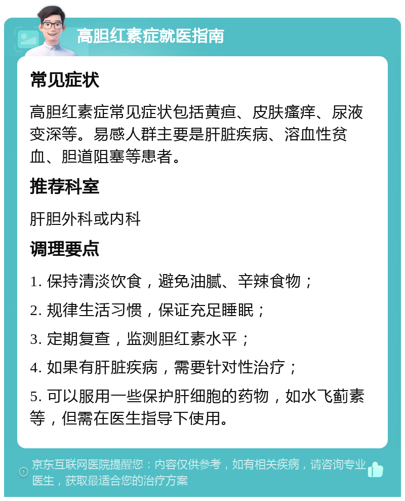 高胆红素症就医指南 常见症状 高胆红素症常见症状包括黄疸、皮肤瘙痒、尿液变深等。易感人群主要是肝脏疾病、溶血性贫血、胆道阻塞等患者。 推荐科室 肝胆外科或内科 调理要点 1. 保持清淡饮食，避免油腻、辛辣食物； 2. 规律生活习惯，保证充足睡眠； 3. 定期复查，监测胆红素水平； 4. 如果有肝脏疾病，需要针对性治疗； 5. 可以服用一些保护肝细胞的药物，如水飞蓟素等，但需在医生指导下使用。