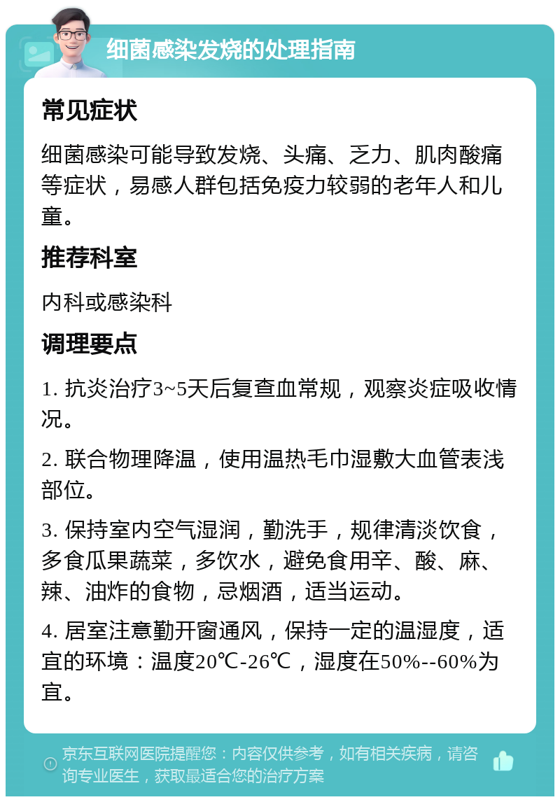 细菌感染发烧的处理指南 常见症状 细菌感染可能导致发烧、头痛、乏力、肌肉酸痛等症状，易感人群包括免疫力较弱的老年人和儿童。 推荐科室 内科或感染科 调理要点 1. 抗炎治疗3~5天后复查血常规，观察炎症吸收情况。 2. 联合物理降温，使用温热毛巾湿敷大血管表浅部位。 3. 保持室内空气湿润，勤洗手，规律清淡饮食，多食瓜果蔬菜，多饮水，避免食用辛、酸、麻、辣、油炸的食物，忌烟酒，适当运动。 4. 居室注意勤开窗通风，保持一定的温湿度，适宜的环境：温度20℃-26℃，湿度在50%--60%为宜。