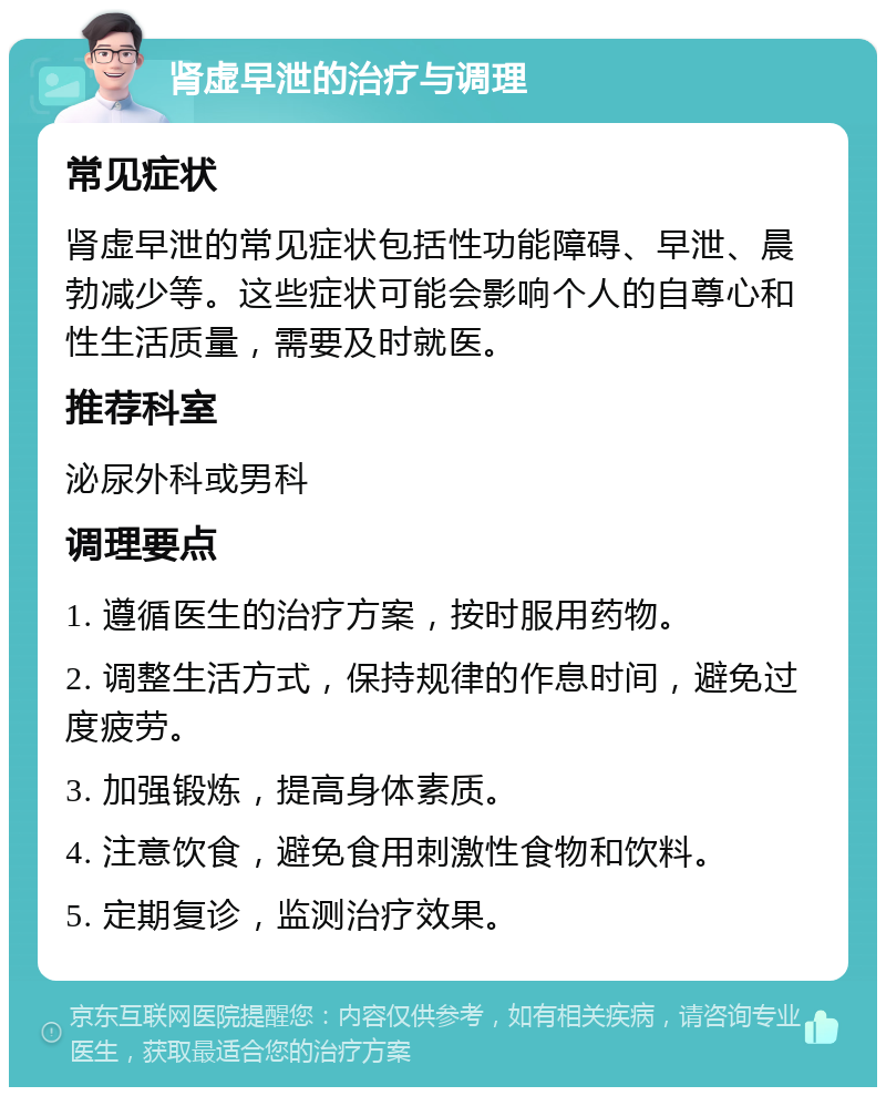 肾虚早泄的治疗与调理 常见症状 肾虚早泄的常见症状包括性功能障碍、早泄、晨勃减少等。这些症状可能会影响个人的自尊心和性生活质量，需要及时就医。 推荐科室 泌尿外科或男科 调理要点 1. 遵循医生的治疗方案，按时服用药物。 2. 调整生活方式，保持规律的作息时间，避免过度疲劳。 3. 加强锻炼，提高身体素质。 4. 注意饮食，避免食用刺激性食物和饮料。 5. 定期复诊，监测治疗效果。