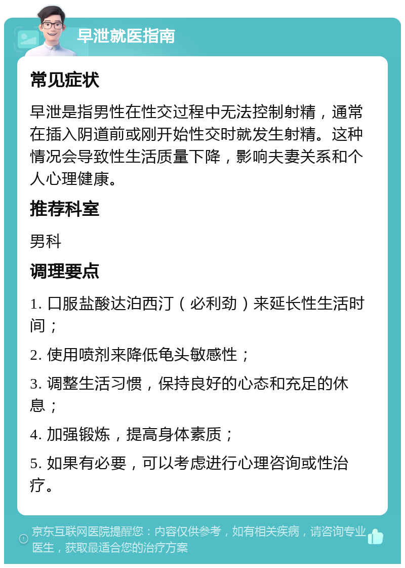 早泄就医指南 常见症状 早泄是指男性在性交过程中无法控制射精，通常在插入阴道前或刚开始性交时就发生射精。这种情况会导致性生活质量下降，影响夫妻关系和个人心理健康。 推荐科室 男科 调理要点 1. 口服盐酸达泊西汀（必利劲）来延长性生活时间； 2. 使用喷剂来降低龟头敏感性； 3. 调整生活习惯，保持良好的心态和充足的休息； 4. 加强锻炼，提高身体素质； 5. 如果有必要，可以考虑进行心理咨询或性治疗。