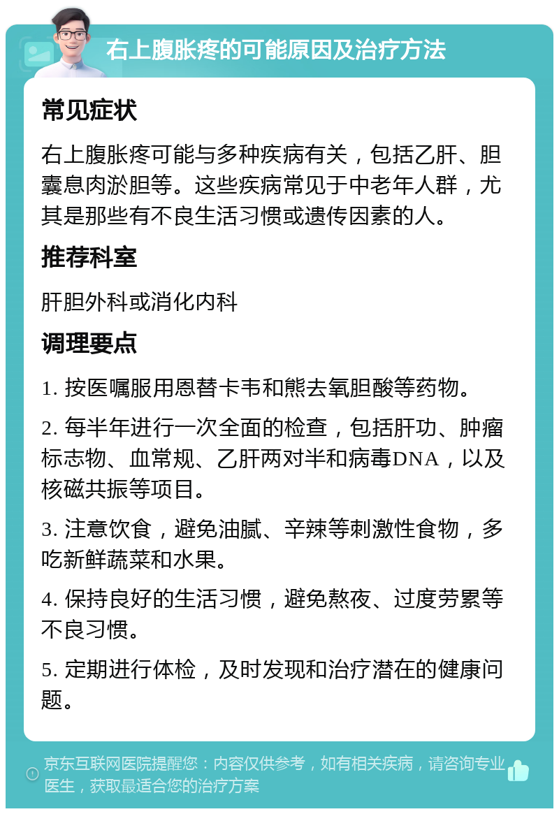 右上腹胀疼的可能原因及治疗方法 常见症状 右上腹胀疼可能与多种疾病有关，包括乙肝、胆囊息肉淤胆等。这些疾病常见于中老年人群，尤其是那些有不良生活习惯或遗传因素的人。 推荐科室 肝胆外科或消化内科 调理要点 1. 按医嘱服用恩替卡韦和熊去氧胆酸等药物。 2. 每半年进行一次全面的检查，包括肝功、肿瘤标志物、血常规、乙肝两对半和病毒DNA，以及核磁共振等项目。 3. 注意饮食，避免油腻、辛辣等刺激性食物，多吃新鲜蔬菜和水果。 4. 保持良好的生活习惯，避免熬夜、过度劳累等不良习惯。 5. 定期进行体检，及时发现和治疗潜在的健康问题。