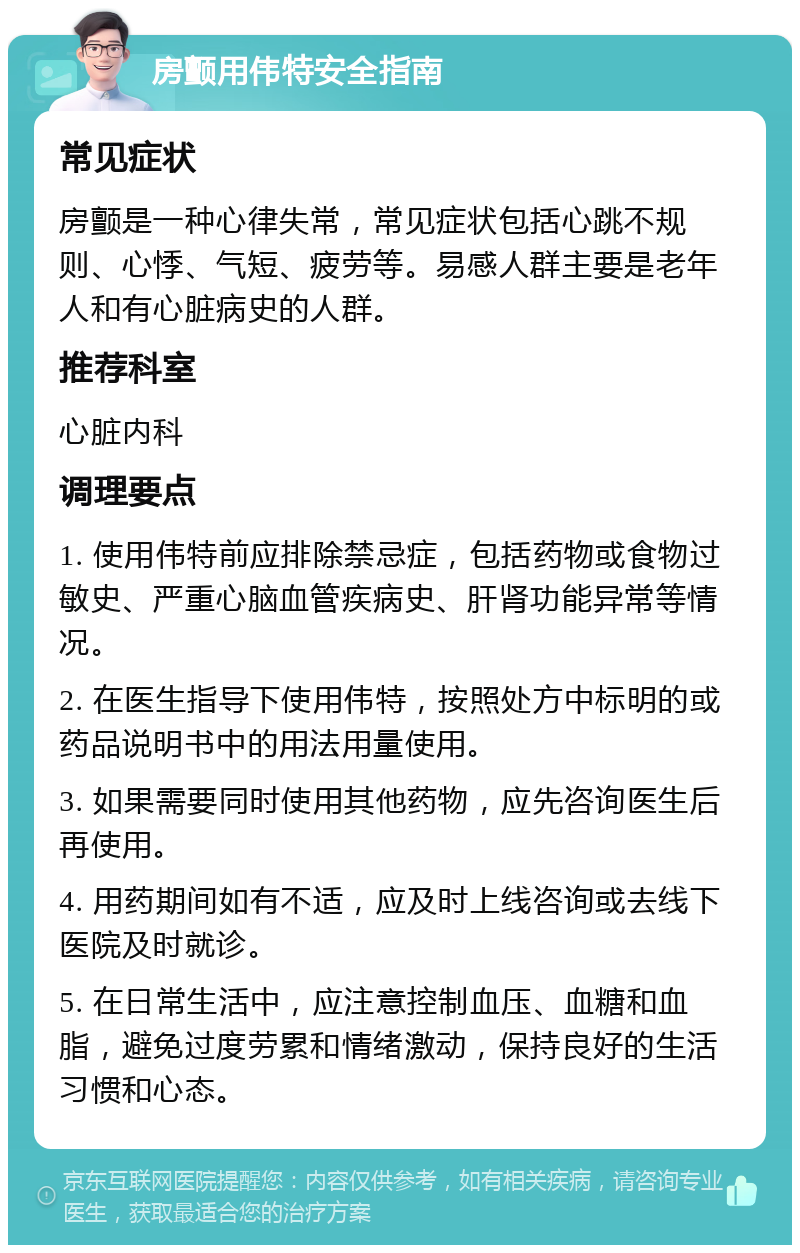 房颤用伟特安全指南 常见症状 房颤是一种心律失常，常见症状包括心跳不规则、心悸、气短、疲劳等。易感人群主要是老年人和有心脏病史的人群。 推荐科室 心脏内科 调理要点 1. 使用伟特前应排除禁忌症，包括药物或食物过敏史、严重心脑血管疾病史、肝肾功能异常等情况。 2. 在医生指导下使用伟特，按照处方中标明的或药品说明书中的用法用量使用。 3. 如果需要同时使用其他药物，应先咨询医生后再使用。 4. 用药期间如有不适，应及时上线咨询或去线下医院及时就诊。 5. 在日常生活中，应注意控制血压、血糖和血脂，避免过度劳累和情绪激动，保持良好的生活习惯和心态。