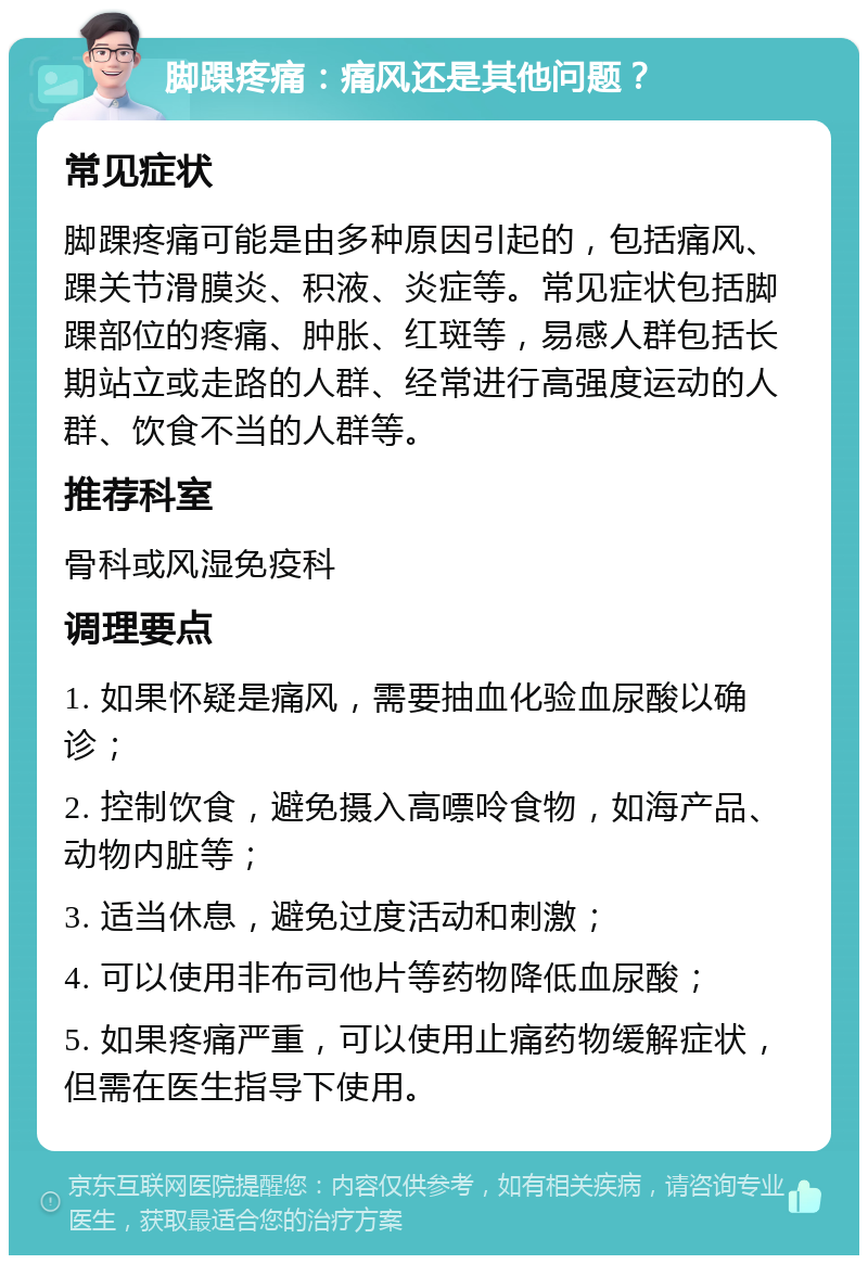 脚踝疼痛：痛风还是其他问题？ 常见症状 脚踝疼痛可能是由多种原因引起的，包括痛风、踝关节滑膜炎、积液、炎症等。常见症状包括脚踝部位的疼痛、肿胀、红斑等，易感人群包括长期站立或走路的人群、经常进行高强度运动的人群、饮食不当的人群等。 推荐科室 骨科或风湿免疫科 调理要点 1. 如果怀疑是痛风，需要抽血化验血尿酸以确诊； 2. 控制饮食，避免摄入高嘌呤食物，如海产品、动物内脏等； 3. 适当休息，避免过度活动和刺激； 4. 可以使用非布司他片等药物降低血尿酸； 5. 如果疼痛严重，可以使用止痛药物缓解症状，但需在医生指导下使用。