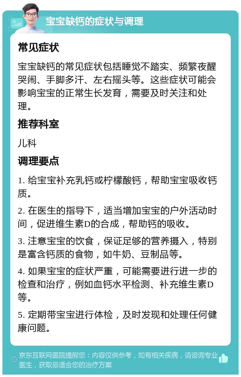 宝宝缺钙的症状与调理 常见症状 宝宝缺钙的常见症状包括睡觉不踏实、频繁夜醒哭闹、手脚多汗、左右摇头等。这些症状可能会影响宝宝的正常生长发育，需要及时关注和处理。 推荐科室 儿科 调理要点 1. 给宝宝补充乳钙或柠檬酸钙，帮助宝宝吸收钙质。 2. 在医生的指导下，适当增加宝宝的户外活动时间，促进维生素D的合成，帮助钙的吸收。 3. 注意宝宝的饮食，保证足够的营养摄入，特别是富含钙质的食物，如牛奶、豆制品等。 4. 如果宝宝的症状严重，可能需要进行进一步的检查和治疗，例如血钙水平检测、补充维生素D等。 5. 定期带宝宝进行体检，及时发现和处理任何健康问题。