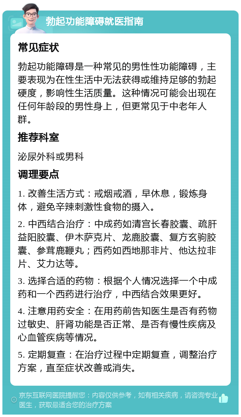 勃起功能障碍就医指南 常见症状 勃起功能障碍是一种常见的男性性功能障碍，主要表现为在性生活中无法获得或维持足够的勃起硬度，影响性生活质量。这种情况可能会出现在任何年龄段的男性身上，但更常见于中老年人群。 推荐科室 泌尿外科或男科 调理要点 1. 改善生活方式：戒烟戒酒，早休息，锻炼身体，避免辛辣刺激性食物的摄入。 2. 中西结合治疗：中成药如清宫长春胶囊、疏肝益阳胶囊、伊木萨克片、龙鹿胶囊、复方玄驹胶囊、参茸鹿鞭丸；西药如西地那非片、他达拉非片、艾力达等。 3. 选择合适的药物：根据个人情况选择一个中成药和一个西药进行治疗，中西结合效果更好。 4. 注意用药安全：在用药前告知医生是否有药物过敏史、肝肾功能是否正常、是否有慢性疾病及心血管疾病等情况。 5. 定期复查：在治疗过程中定期复查，调整治疗方案，直至症状改善或消失。