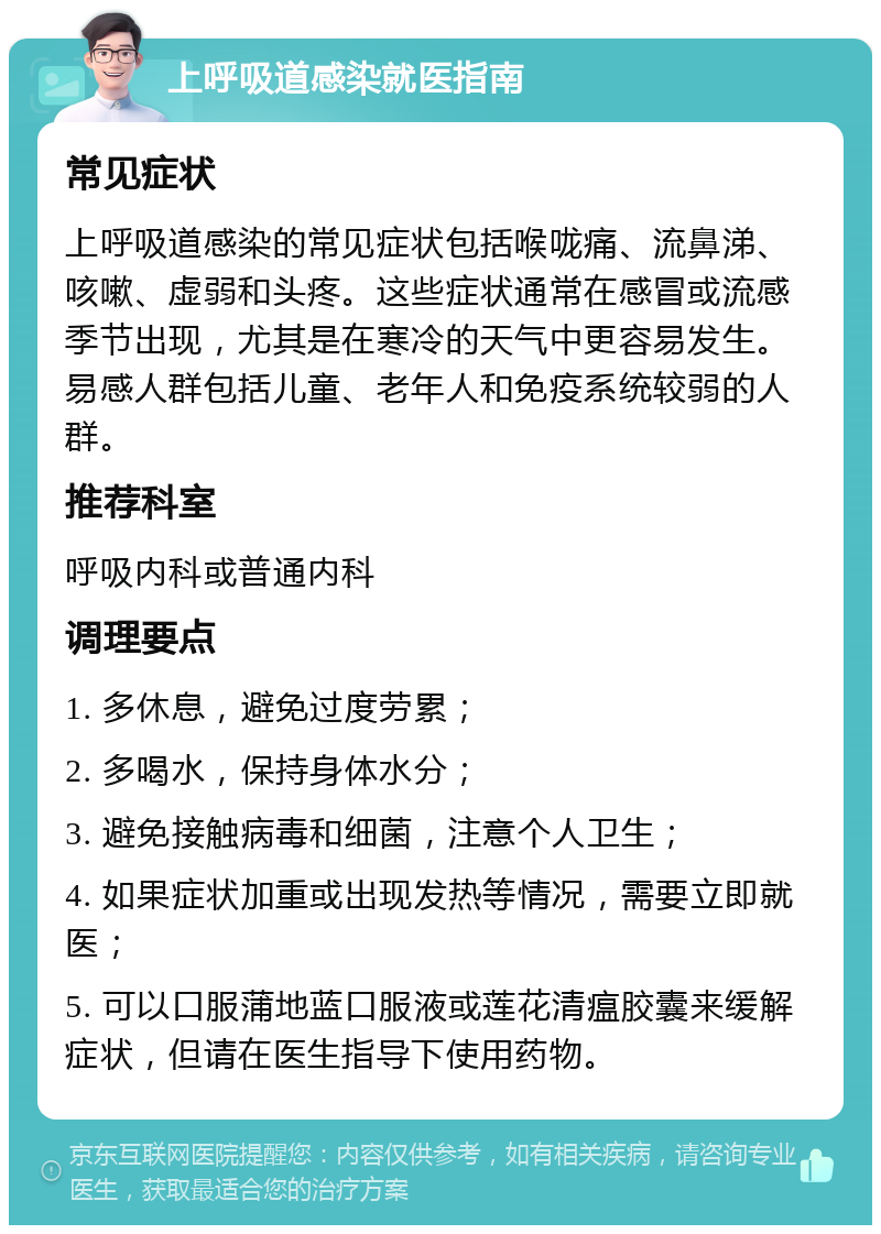 上呼吸道感染就医指南 常见症状 上呼吸道感染的常见症状包括喉咙痛、流鼻涕、咳嗽、虚弱和头疼。这些症状通常在感冒或流感季节出现，尤其是在寒冷的天气中更容易发生。易感人群包括儿童、老年人和免疫系统较弱的人群。 推荐科室 呼吸内科或普通内科 调理要点 1. 多休息，避免过度劳累； 2. 多喝水，保持身体水分； 3. 避免接触病毒和细菌，注意个人卫生； 4. 如果症状加重或出现发热等情况，需要立即就医； 5. 可以口服蒲地蓝口服液或莲花清瘟胶囊来缓解症状，但请在医生指导下使用药物。