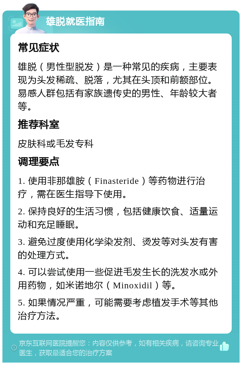 雄脱就医指南 常见症状 雄脱（男性型脱发）是一种常见的疾病，主要表现为头发稀疏、脱落，尤其在头顶和前额部位。易感人群包括有家族遗传史的男性、年龄较大者等。 推荐科室 皮肤科或毛发专科 调理要点 1. 使用非那雄胺（Finasteride）等药物进行治疗，需在医生指导下使用。 2. 保持良好的生活习惯，包括健康饮食、适量运动和充足睡眠。 3. 避免过度使用化学染发剂、烫发等对头发有害的处理方式。 4. 可以尝试使用一些促进毛发生长的洗发水或外用药物，如米诺地尔（Minoxidil）等。 5. 如果情况严重，可能需要考虑植发手术等其他治疗方法。