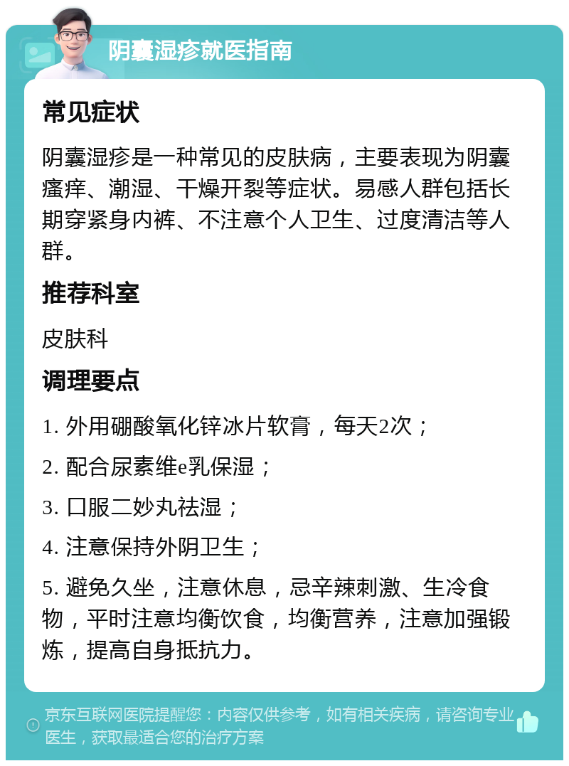 阴囊湿疹就医指南 常见症状 阴囊湿疹是一种常见的皮肤病，主要表现为阴囊瘙痒、潮湿、干燥开裂等症状。易感人群包括长期穿紧身内裤、不注意个人卫生、过度清洁等人群。 推荐科室 皮肤科 调理要点 1. 外用硼酸氧化锌冰片软膏，每天2次； 2. 配合尿素维e乳保湿； 3. 口服二妙丸祛湿； 4. 注意保持外阴卫生； 5. 避免久坐，注意休息，忌辛辣刺激、生冷食物，平时注意均衡饮食，均衡营养，注意加强锻炼，提高自身抵抗力。