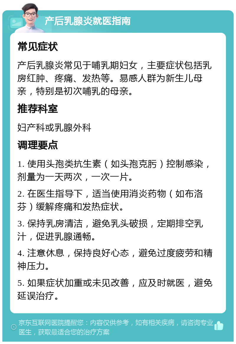 产后乳腺炎就医指南 常见症状 产后乳腺炎常见于哺乳期妇女，主要症状包括乳房红肿、疼痛、发热等。易感人群为新生儿母亲，特别是初次哺乳的母亲。 推荐科室 妇产科或乳腺外科 调理要点 1. 使用头孢类抗生素（如头孢克肟）控制感染，剂量为一天两次，一次一片。 2. 在医生指导下，适当使用消炎药物（如布洛芬）缓解疼痛和发热症状。 3. 保持乳房清洁，避免乳头破损，定期排空乳汁，促进乳腺通畅。 4. 注意休息，保持良好心态，避免过度疲劳和精神压力。 5. 如果症状加重或未见改善，应及时就医，避免延误治疗。