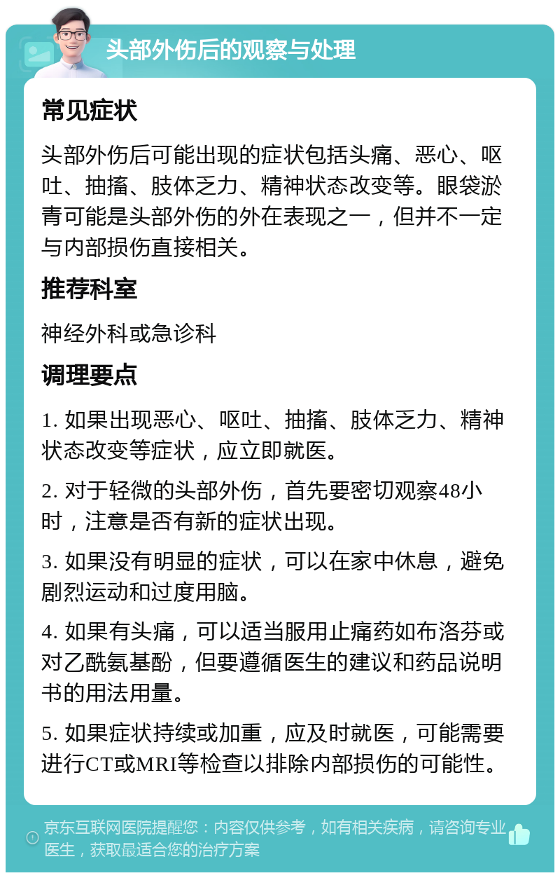 头部外伤后的观察与处理 常见症状 头部外伤后可能出现的症状包括头痛、恶心、呕吐、抽搐、肢体乏力、精神状态改变等。眼袋淤青可能是头部外伤的外在表现之一，但并不一定与内部损伤直接相关。 推荐科室 神经外科或急诊科 调理要点 1. 如果出现恶心、呕吐、抽搐、肢体乏力、精神状态改变等症状，应立即就医。 2. 对于轻微的头部外伤，首先要密切观察48小时，注意是否有新的症状出现。 3. 如果没有明显的症状，可以在家中休息，避免剧烈运动和过度用脑。 4. 如果有头痛，可以适当服用止痛药如布洛芬或对乙酰氨基酚，但要遵循医生的建议和药品说明书的用法用量。 5. 如果症状持续或加重，应及时就医，可能需要进行CT或MRI等检查以排除内部损伤的可能性。