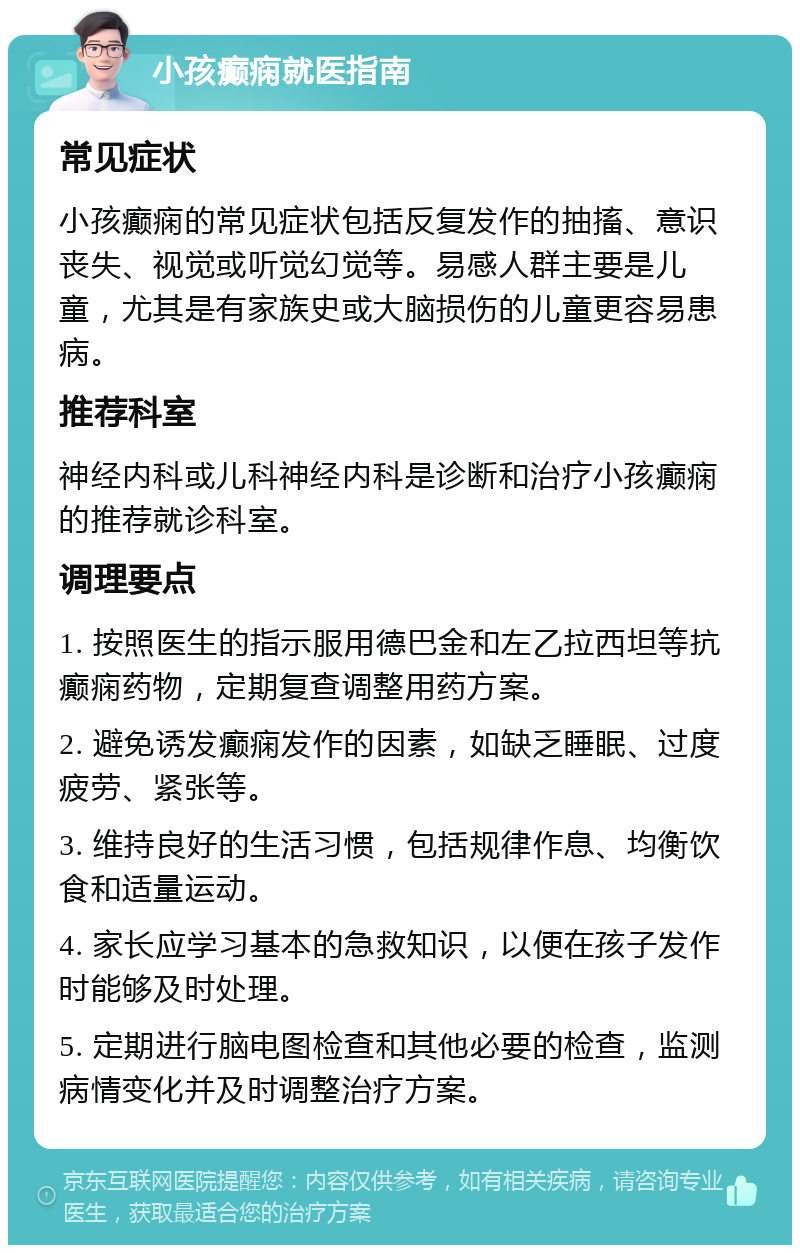 小孩癫痫就医指南 常见症状 小孩癫痫的常见症状包括反复发作的抽搐、意识丧失、视觉或听觉幻觉等。易感人群主要是儿童，尤其是有家族史或大脑损伤的儿童更容易患病。 推荐科室 神经内科或儿科神经内科是诊断和治疗小孩癫痫的推荐就诊科室。 调理要点 1. 按照医生的指示服用德巴金和左乙拉西坦等抗癫痫药物，定期复查调整用药方案。 2. 避免诱发癫痫发作的因素，如缺乏睡眠、过度疲劳、紧张等。 3. 维持良好的生活习惯，包括规律作息、均衡饮食和适量运动。 4. 家长应学习基本的急救知识，以便在孩子发作时能够及时处理。 5. 定期进行脑电图检查和其他必要的检查，监测病情变化并及时调整治疗方案。