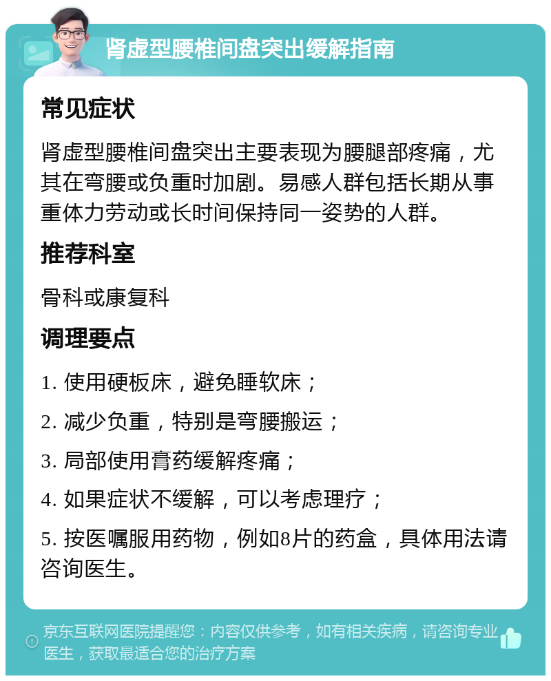 肾虚型腰椎间盘突出缓解指南 常见症状 肾虚型腰椎间盘突出主要表现为腰腿部疼痛，尤其在弯腰或负重时加剧。易感人群包括长期从事重体力劳动或长时间保持同一姿势的人群。 推荐科室 骨科或康复科 调理要点 1. 使用硬板床，避免睡软床； 2. 减少负重，特别是弯腰搬运； 3. 局部使用膏药缓解疼痛； 4. 如果症状不缓解，可以考虑理疗； 5. 按医嘱服用药物，例如8片的药盒，具体用法请咨询医生。