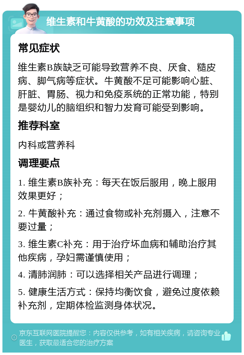 维生素和牛黄酸的功效及注意事项 常见症状 维生素B族缺乏可能导致营养不良、厌食、糙皮病、脚气病等症状。牛黄酸不足可能影响心脏、肝脏、胃肠、视力和免疫系统的正常功能，特别是婴幼儿的脑组织和智力发育可能受到影响。 推荐科室 内科或营养科 调理要点 1. 维生素B族补充：每天在饭后服用，晚上服用效果更好； 2. 牛黄酸补充：通过食物或补充剂摄入，注意不要过量； 3. 维生素C补充：用于治疗坏血病和辅助治疗其他疾病，孕妇需谨慎使用； 4. 清肺润肺：可以选择相关产品进行调理； 5. 健康生活方式：保持均衡饮食，避免过度依赖补充剂，定期体检监测身体状况。