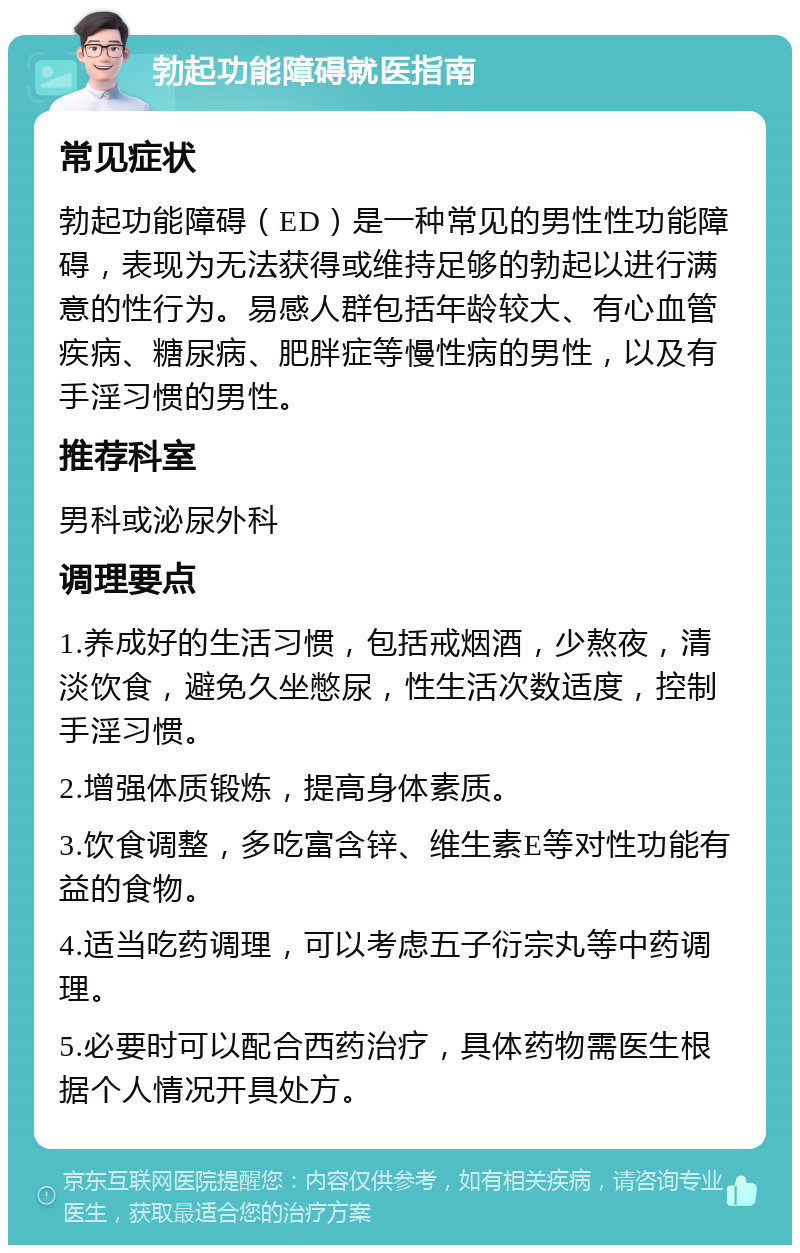 勃起功能障碍就医指南 常见症状 勃起功能障碍（ED）是一种常见的男性性功能障碍，表现为无法获得或维持足够的勃起以进行满意的性行为。易感人群包括年龄较大、有心血管疾病、糖尿病、肥胖症等慢性病的男性，以及有手淫习惯的男性。 推荐科室 男科或泌尿外科 调理要点 1.养成好的生活习惯，包括戒烟酒，少熬夜，清淡饮食，避免久坐憋尿，性生活次数适度，控制手淫习惯。 2.增强体质锻炼，提高身体素质。 3.饮食调整，多吃富含锌、维生素E等对性功能有益的食物。 4.适当吃药调理，可以考虑五子衍宗丸等中药调理。 5.必要时可以配合西药治疗，具体药物需医生根据个人情况开具处方。