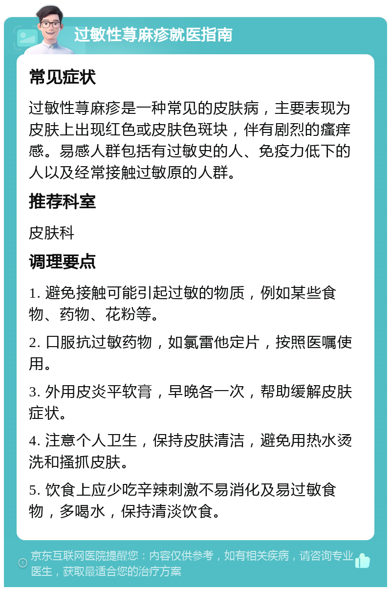 过敏性荨麻疹就医指南 常见症状 过敏性荨麻疹是一种常见的皮肤病，主要表现为皮肤上出现红色或皮肤色斑块，伴有剧烈的瘙痒感。易感人群包括有过敏史的人、免疫力低下的人以及经常接触过敏原的人群。 推荐科室 皮肤科 调理要点 1. 避免接触可能引起过敏的物质，例如某些食物、药物、花粉等。 2. 口服抗过敏药物，如氯雷他定片，按照医嘱使用。 3. 外用皮炎平软膏，早晚各一次，帮助缓解皮肤症状。 4. 注意个人卫生，保持皮肤清洁，避免用热水烫洗和搔抓皮肤。 5. 饮食上应少吃辛辣刺激不易消化及易过敏食物，多喝水，保持清淡饮食。