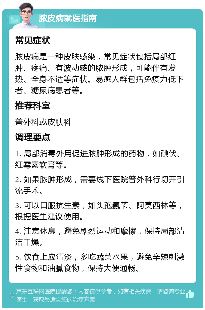 脓皮病就医指南 常见症状 脓皮病是一种皮肤感染，常见症状包括局部红肿、疼痛、有波动感的脓肿形成，可能伴有发热、全身不适等症状。易感人群包括免疫力低下者、糖尿病患者等。 推荐科室 普外科或皮肤科 调理要点 1. 局部消毒外用促进脓肿形成的药物，如碘伏、红霉素软膏等。 2. 如果脓肿形成，需要线下医院普外科行切开引流手术。 3. 可以口服抗生素，如头孢氨苄、阿莫西林等，根据医生建议使用。 4. 注意休息，避免剧烈运动和摩擦，保持局部清洁干燥。 5. 饮食上应清淡，多吃蔬菜水果，避免辛辣刺激性食物和油腻食物，保持大便通畅。