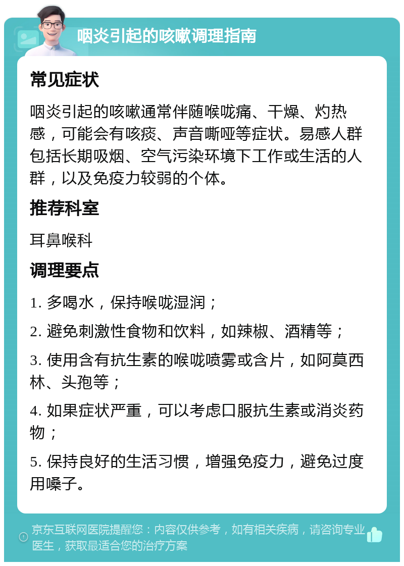 咽炎引起的咳嗽调理指南 常见症状 咽炎引起的咳嗽通常伴随喉咙痛、干燥、灼热感，可能会有咳痰、声音嘶哑等症状。易感人群包括长期吸烟、空气污染环境下工作或生活的人群，以及免疫力较弱的个体。 推荐科室 耳鼻喉科 调理要点 1. 多喝水，保持喉咙湿润； 2. 避免刺激性食物和饮料，如辣椒、酒精等； 3. 使用含有抗生素的喉咙喷雾或含片，如阿莫西林、头孢等； 4. 如果症状严重，可以考虑口服抗生素或消炎药物； 5. 保持良好的生活习惯，增强免疫力，避免过度用嗓子。