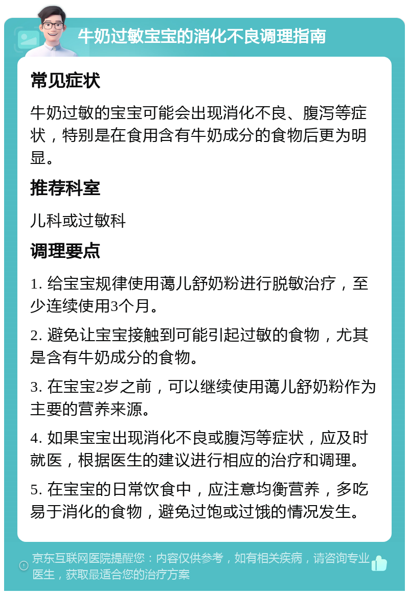 牛奶过敏宝宝的消化不良调理指南 常见症状 牛奶过敏的宝宝可能会出现消化不良、腹泻等症状，特别是在食用含有牛奶成分的食物后更为明显。 推荐科室 儿科或过敏科 调理要点 1. 给宝宝规律使用蔼儿舒奶粉进行脱敏治疗，至少连续使用3个月。 2. 避免让宝宝接触到可能引起过敏的食物，尤其是含有牛奶成分的食物。 3. 在宝宝2岁之前，可以继续使用蔼儿舒奶粉作为主要的营养来源。 4. 如果宝宝出现消化不良或腹泻等症状，应及时就医，根据医生的建议进行相应的治疗和调理。 5. 在宝宝的日常饮食中，应注意均衡营养，多吃易于消化的食物，避免过饱或过饿的情况发生。