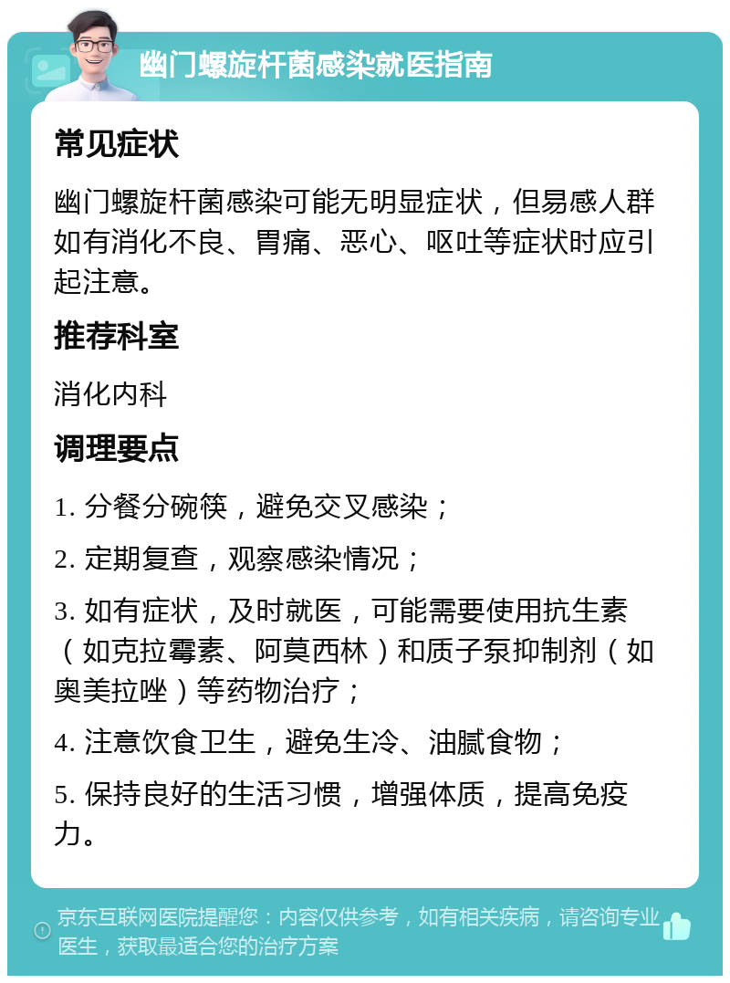 幽门螺旋杆菌感染就医指南 常见症状 幽门螺旋杆菌感染可能无明显症状，但易感人群如有消化不良、胃痛、恶心、呕吐等症状时应引起注意。 推荐科室 消化内科 调理要点 1. 分餐分碗筷，避免交叉感染； 2. 定期复查，观察感染情况； 3. 如有症状，及时就医，可能需要使用抗生素（如克拉霉素、阿莫西林）和质子泵抑制剂（如奥美拉唑）等药物治疗； 4. 注意饮食卫生，避免生冷、油腻食物； 5. 保持良好的生活习惯，增强体质，提高免疫力。